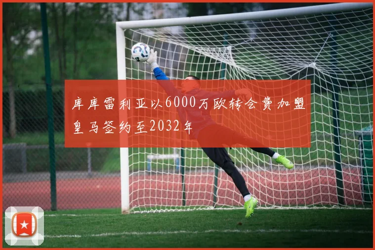 库库雷利亚以6000万欧转会费加盟皇马签约至2032年