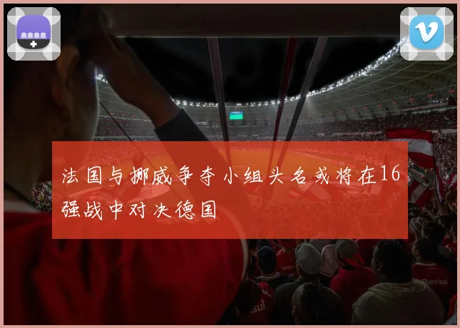法国与挪威争夺小组头名或将在16强战中对决德国