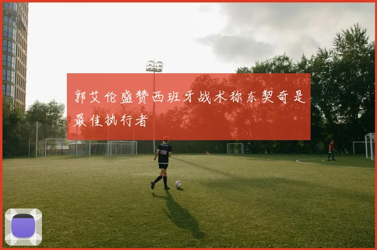 郭艾伦盛赞西班牙战术称东契奇是最佳执行者