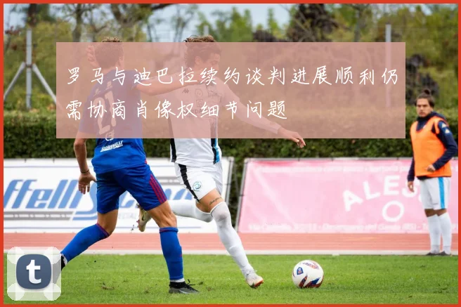 罗马与迪巴拉续约谈判进展顺利仍需协商肖像权细节问题