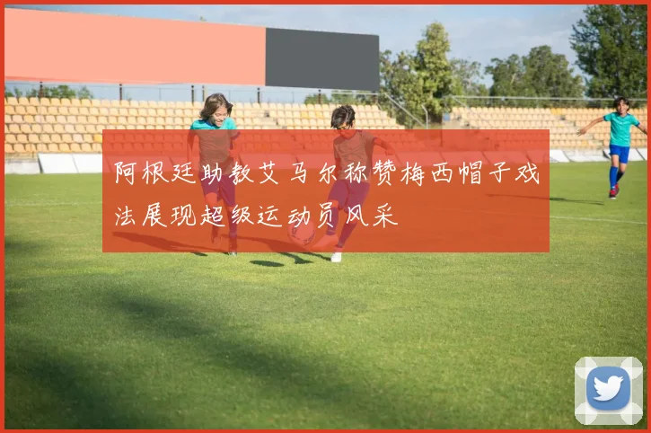 阿根廷助教艾马尔称赞梅西帽子戏法展现超级运动员风采