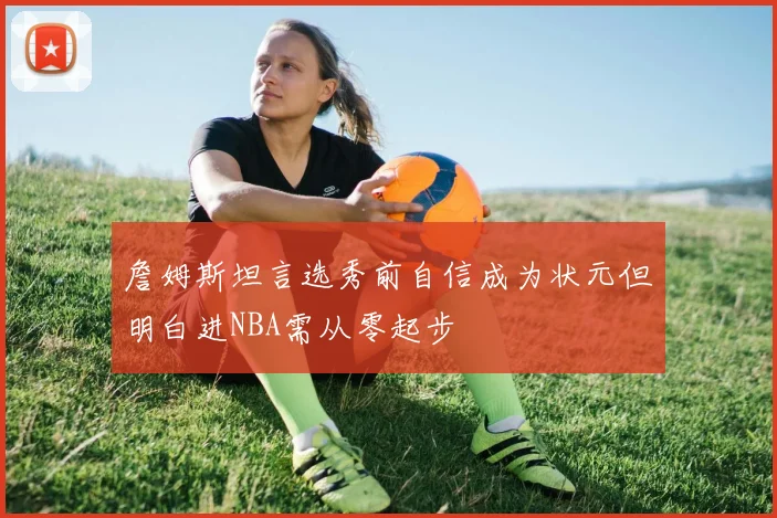 詹姆斯坦言选秀前自信成为状元但明白进NBA需从零起步