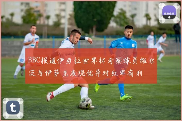 BBC报道伊劳拉世界杯考察球员维尔茨与伊萨克表现优异对红军有利