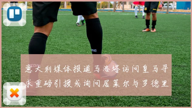意大利媒体报道马洛塔访问皇马寻求重磅引援或询问居莱尔与罗德里戈