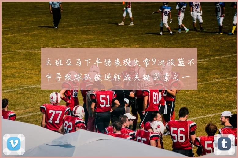 文班亚马下半场表现失常9次投篮不中导致球队被逆转成关键因素之一