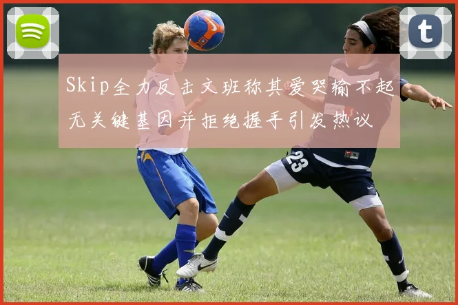 Skip全力反击文班称其爱哭输不起无关键基因并拒绝握手引发热议