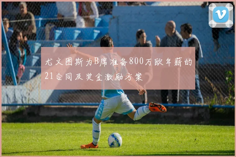 尤文图斯为B席准备800万欧年薪的21合同及奖金激励方案