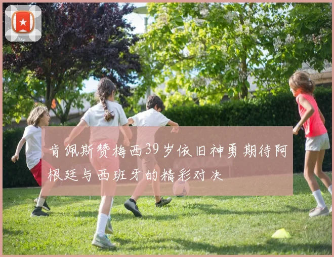 肯佩斯赞梅西39岁依旧神勇期待阿根廷与西班牙的精彩对决