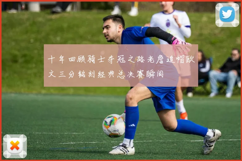 十年回顾骑士夺冠之路老詹追帽欧文三分铭刻经典总决赛瞬间