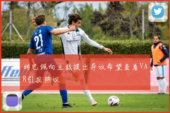 姆巴佩向主裁提出异议希望查看VAR引发热议