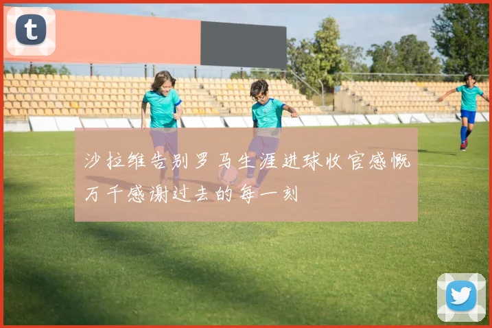 沙拉维告别罗马生涯进球收官感慨万千感谢过去的每一刻
