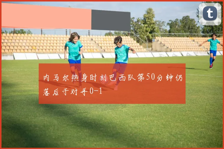 内马尔热身时刻巴西队第50分钟仍落后于对手0-1