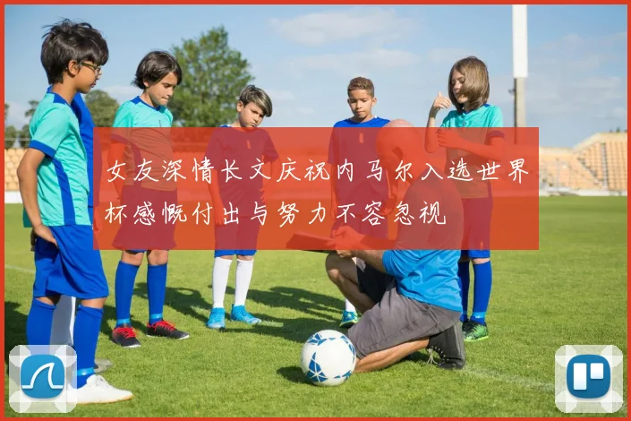 女友深情长文庆祝内马尔入选世界杯感慨付出与努力不容忽视
