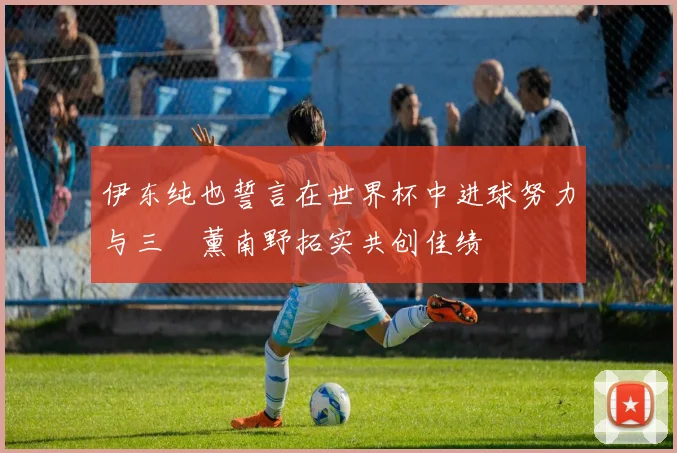 伊东纯也誓言在世界杯中进球努力与三笘薰南野拓实共创佳绩