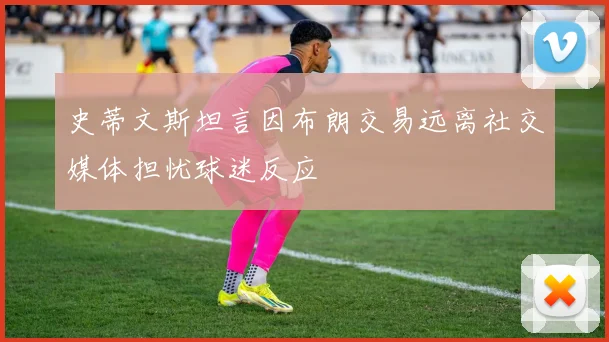 史蒂文斯坦言因布朗交易远离社交媒体担忧球迷反应