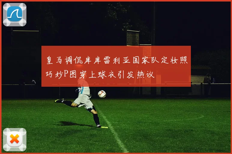 皇马调侃库库雷利亚国家队定妆照巧妙P图穿上球衣引发热议
