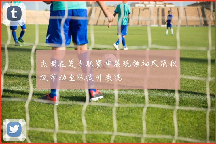 杰明在夏季联赛中展现领袖风范积极带动全队提升表现