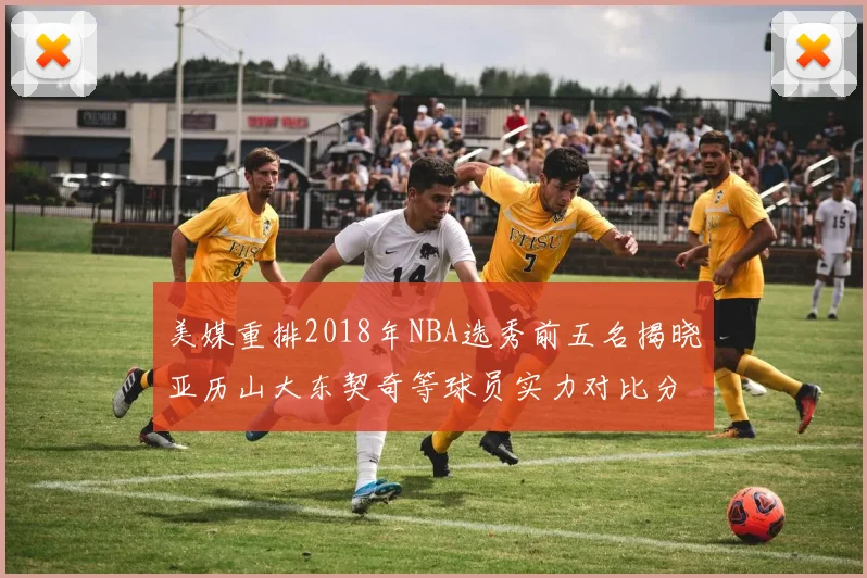 美媒重排2018年NBA选秀前五名揭晓亚历山大东契奇等球员实力对比分析