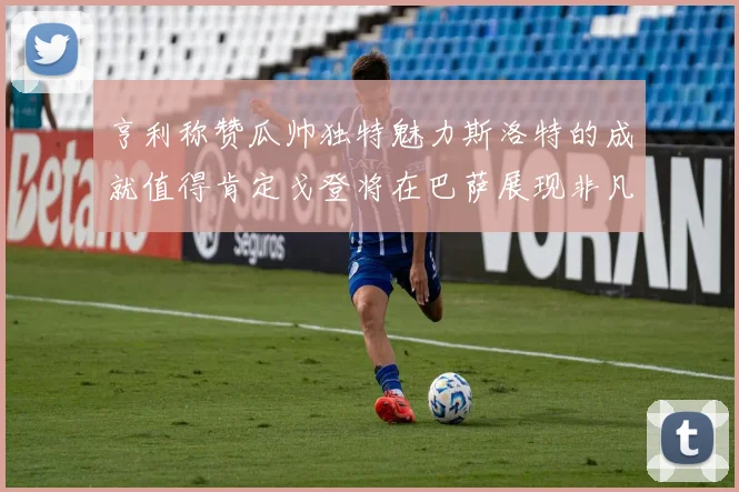 亨利称赞瓜帅独特魅力斯洛特的成就值得肯定戈登将在巴萨展现非凡才华